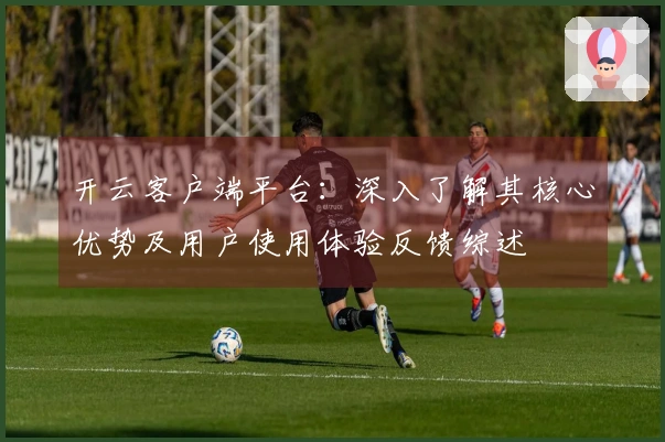开云客户端平台：深入了解其核心优势及用户使用体验反馈综述