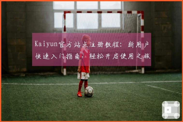 Kaiyun官方站点注册教程：新用户快速入门指南，轻松开启使用之旅